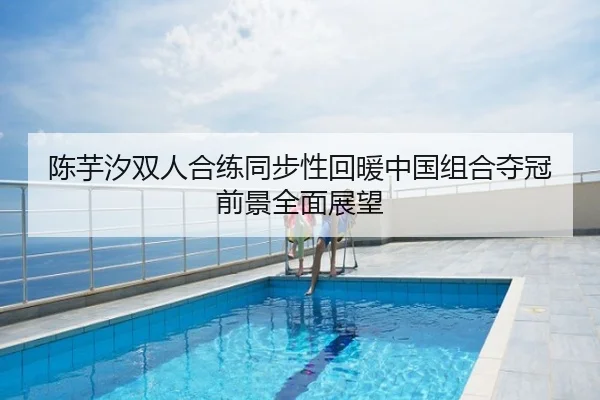 陈芋汐双人合练同步性回暖中国组合夺冠前景全面展望