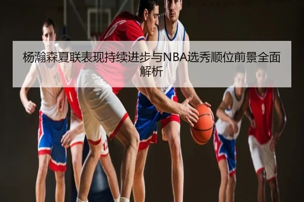 杨瀚森夏联表现持续进步与NBA选秀顺位前景全面解析