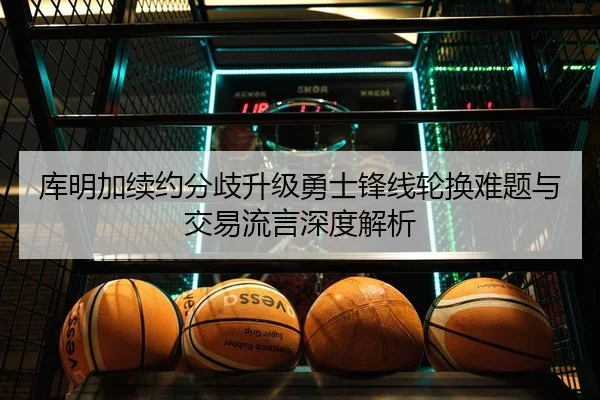 库明加续约分歧升级勇士锋线轮换难题与交易流言深度解析