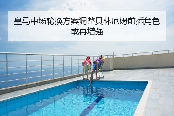 皇马中场轮换方案调整贝林厄姆前插角色或再增强