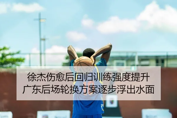 徐杰伤愈后回归训练强度提升 广东后场轮换方案逐步浮出水面